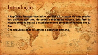 Introdução
A República Romana teve início em 509 a.C. a partir de uma revolta
dos patrícios que tirou do poder a monarquia etrusca. Esta fase da
história romana vai até o estabelecimento do Império Romano em 27
a.C.
É na Républica onde se começa a Expanção Romana.
 