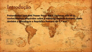 Introdução
Pretendemos com este Power Point dar a conhecer não só os
conhecimentos adquiridos sobre o subtema Império Romano, como
támbém a Monarquia e República Romana do 7.º ano.
 