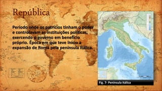 República
Período onde os patrícios tinham o poder
e controlavam as instituições políticas,
exercendo o governo em benefício
próprio. Época em que teve início a
expansão de Roma pela península Itálica.
Fig. 7- Península Itálica
 