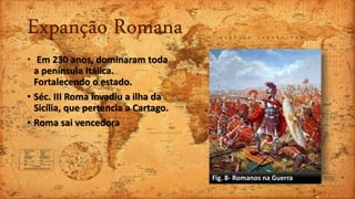 Expanção Romana
• Em 230 anos, dominaram toda
a península Itálica.
Fortalecendo o estado.
• Séc. III Roma invadiu a ilha da
Sicília, que pertencia a Cartago.
• Roma sai vencedora
Fig. 8- Romanos na Guerra
 