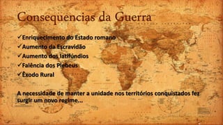 Consequencias da Guerra
Enriquecimento do Estado romano
Aumento da Escravidão
Aumento dos latifúndios
Falência dos Plebeus
Êxodo Rural
A necessidade de manter a unidade nos territórios conquistados fez
surgir um novo regime...
 