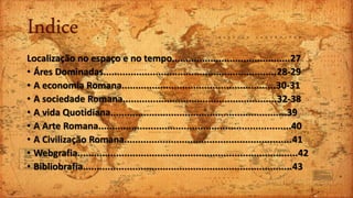 Indice
Localização no espaço e no tempo...........................................27
• Áres Dominadas...............................................................28-29
• A economia Romana........................................................30-31
• A sociedade Romana........................................................32-38
• A vida Quotidiana................................................................39
• A Arte Romana......................................................................40
• A Civilização Romana.............................................................41
• Webgrafia................................................................................42
• Bibliobrafia............................................................................43
 