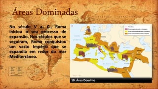 Áreas Dominadas
No século V a. C., Roma
iniciou o seu processo de
expansão. Nos séculos que se
seguiram, Roma conquistou
um vasto Império que se
expandia em redor do mar
Mediterrâneo.
10. Área Domínio
 