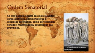 Ordem Senatorial
Só eles podiam aceder aos mais elevados
cargos políticos, administrativos e
religiosos do Império, como por exemplo:
senador, magistrado ou governador das
províncias.
12. Cidadãos que possuem
latifúndios
 