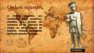 Ordem equestre
A Ordem Equestre era
constituida pelos cavaleiros,
cidadãos que, atraves do
comércio ou do exercício de
cargos na administração do
Império, tinham conseguido
acumular grandes fortunas.
13. Cavaleiro
 