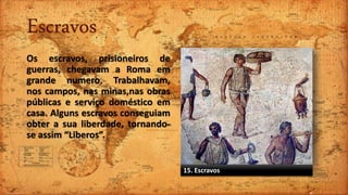 Escravos
Os escravos, prisioneiros de
guerras, chegavam a Roma em
grande numero. Trabalhavam,
nos campos, nas minas,nas obras
públicas e serviço doméstico em
casa. Alguns escravos conseguiam
obter a sua liberdade, tornando-
se assim “Liberos”.
15. Escravos
 