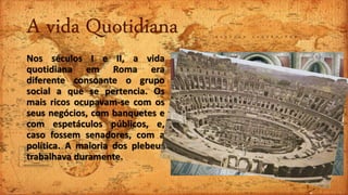 A vida Quotidiana
Nos séculos I e II, a vida
quotidiana em Roma era
diferente consoante o grupo
social a que se pertencia. Os
mais ricos ocupavam-se com os
seus negócios, com banquetes e
com espetáculos públicos, e,
caso fossem senadores, com a
política. A maioria dos plebeus
trabalhava duramente.
 