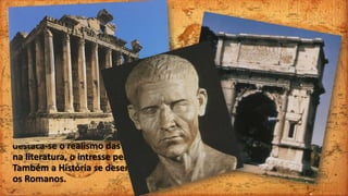 A Arte Romana
Apesar de ter recebido fortes
influências gregas, a arte romana teve,
também uma grande originalidade. Na
arquitetura, os Romanos construíram
edifícos robustos, com utilidade prática
e monumental.
Ao nível da escultura e da pintura,
destaca-se o realismo das suas obras e,
na literatura, o intresse pela poesia.
Também a História se desenvolveu com
os Romanos.
 