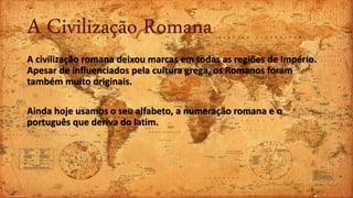 A Civilização Romana
A civilização romana deixou marcas em todas as regiões de Império.
Apesar de influenciados pela cultura grega, os Romanos foram
também muito originais.
Ainda hoje usamos o seu alfabeto, a numeração romana e o
português que deriva do latim.
 