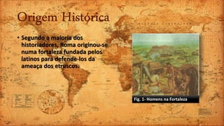 Origem Histórica
• Segundo a maioria dos
historiadores, Roma originou-se
numa fortaleza fundada pelos
latinos para defende-los da
ameaça dos etruscos.
Fig. 1- Homens na Fortaleza
 