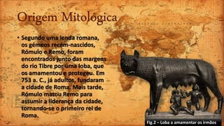 Origem Mitológica
• Segundo uma lenda romana,
os gémeos recém-nascidos,
Rómulo e Remo, foram
encontrados junto das margens
do rio Tibre por uma loba, que
os amamentou e protegeu. Em
753 a. C., já adultos, fundaram
a cidade de Roma. Mais tarde,
Rómulo matou Remo para
assumir a liderança da cidade,
tornando-se o primeiro rei de
Roma.
Fig.2 – Loba a amamentar os irmãos
 