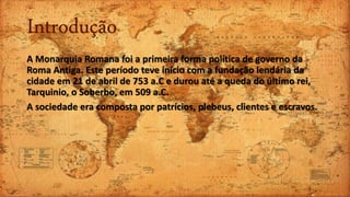 Introdução
A Monarquia Romana foi a primeira forma política de governo da
Roma Antiga. Este período teve início com a fundação lendária da
cidade em 21 de abril de 753 a.C e durou até a queda do último rei,
Tarquinio, o Soberbo, em 509 a.C.
A sociedade era composta por patrícios, plebeus, clientes e escravos.
 