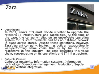 Zara Description: In 2003, Zara's CIO must decide whether to upgrade the retailer's IT infrastructure and capabilities. At the time of the case, the company relies on an out-of-date operating system for its store terminals and has no full-time network in place across stores. Despite these limitations, however, Zara's parent company, Inditex, has built an extraordinarily well-performing value chain that is by far the most responsive in the industry. The case describes this value chain, concentrating on its operations and IT infrastructure.  Subjects Covered: Computer networks, Information systems, Information technology, Operations management, Production, Supply chains, Vertical integration.  