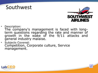Southwest Description: The company's management is faced with long-term questions regarding the rate and manner of growth in the wake of the 9/11 attacks and general industry malaise.  Subjects Covered: Competition, Corporate culture, Service management.  