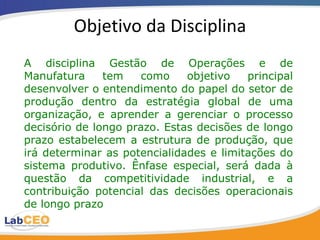 Objetivo da Disciplina A disciplina Gestão de Operações e de Manufatura tem como objetivo principal desenvolver o entendimento do papel do setor de produção dentro da estratégia global de uma organização, e aprender a gerenciar o processo decisório de longo prazo. Estas decisões de longo prazo estabelecem a estrutura de produção, que irá determinar as potencialidades e limitações do sistema produtivo. Ênfase especial, será dada à questão da competitividade industrial, e a contribuição potencial das decisões operacionais de longo prazo  