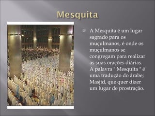 A Mesquita é um lugar sagrado para os muçulmanos, é onde os  muçulmanos se congregam para realizar as suas orações diárias. A palavra " Mesquita " é uma tradução do árabe; Masjid, que quer dizer um lugar de prostração.  