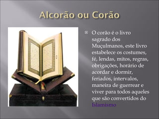 O corão é o livro sagrado dos Muçulmanos, este livro estabelece os costumes, fé, lendas, mitos, regras, obrigações, horário de acordar e dormir, feriados, intervalos, maneira de guerrear e viver para todos aqueles que são convertidos do  Islamismo 