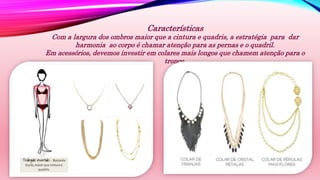 Características
Com a largura dos ombros maior que a cintura e quadris, a estratégia para dar
harmonia ao corpo é chamar atenção para as pernas e o quadril.
Em acessórios, devemos investir em colares mais longos que chamem atenção para o
tronco.
 