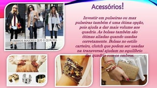 Investir em pulseiras ou max
pulseiras também é uma ótima opção,
pois ajuda a dar mais volume aos
quadris. As bolsas também são
ótimas aliadas quando usadas
corretamente. Bolsas no estilo
carteiro, clutch que podem ser usadas
na transversal ajudam no equilíbrio
dos quadris com os ombros.
 