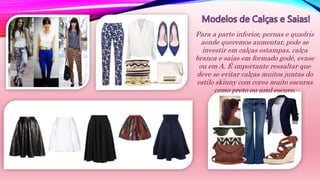 Para a parte inferior, pernas e quadris
aonde queremos aumentar, pode se
investir em calças estampas, calça
branca e saias em formado godê, evase
ou em A. É importante ressaltar que
deve se evitar calças muitos juntas do
estilo skinny com cores muito escuras
como preto ou azul escuro.
 