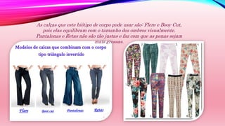 As calças que este biótipo de corpo pode usar são: Flere e Booy Cut,
pois elas equilibram com o tamanho dos ombros visualmente.
Pantalonas e Retas não são tão justas e faz com que as penas sejam
mais grossas.
 