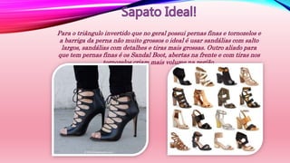 Para o triângulo invertido que no geral possui pernas finas e tornozelos e
a barriga da perna não muito grossos o ideal é usar sandálias com salto
largos, sandálias com detalhes e tiras mais grossas. Outro aliado para
que tem pernas finas é os Sandal Boot, abertas na frente e com tiras nos
tornozelos criam mais volume na região.
 