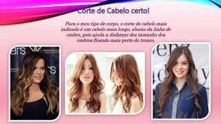 Para o meu tipo de corpo, o corte de cabelo mais
indicado é um cabelo mais longo, abaixo da linha do
ombro, pois ajuda a disfarçar dos tamanho dos
ombros ficando mais perto do tronco.
 