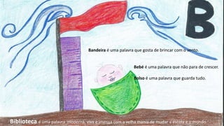 Bandeira é uma palavra que gosta de brincar com o vento.
Bebé é uma palavra que não para de crescer.
Bolso é uma palavra que guarda tudo.
Biblioteca é uma palavra moderna, viva e imensa com a velha mania de mudar a escola e o mundo.
 