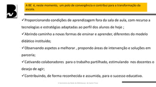 A BE é, neste momento, um polo de convergência e contribui para a transformação da
escola.
Proporcionando condições de aprendizagem fora da sala de aula, com recurso a
tecnologias e estratégias adaptadas ao perfil dos alunos de hoje ;
Abrindo caminho a novas formas de ensinar e aprender, diferentes do modelo
didático instituído;
Observando aspetos a melhorar , propondo áreas de intervenção e soluções em
parceria;
Cativando colaboradores para o trabalho partilhado, estimulando nos docentes o
desejo de agir;
Contribuindo, de forma reconhecida e assumida, para o sucesso educativo.
II Seminário da Rede de Bibliotecas de Santo Tirso
 