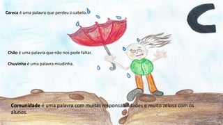 Careca é uma palavra que perdeu o cabelo.
Chão é uma palavra que não nos pode faltar.
Chuvinha é uma palavra miudinha.
Comunidade é uma palavra com muitas responsabilidades e muito zelosa com os
alunos.
 