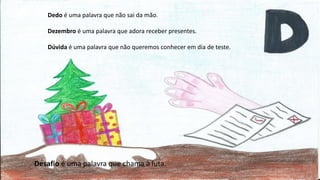 Dedo é uma palavra que não sai da mão.
Dezembro é uma palavra que adora receber presentes.
Dúvida é uma palavra que não queremos conhecer em dia de teste.
Desafio é uma palavra que chama à luta.
 