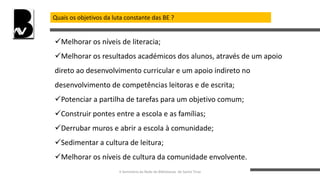 Quais os objetivos da luta constante das BE ?
Melhorar os níveis de literacia;
Melhorar os resultados académicos dos alunos, através de um apoio
direto ao desenvolvimento curricular e um apoio indireto no
desenvolvimento de competências leitoras e de escrita;
Potenciar a partilha de tarefas para um objetivo comum;
Construir pontes entre a escola e as famílias;
Derrubar muros e abrir a escola à comunidade;
Sedimentar a cultura de leitura;
Melhorar os níveis de cultura da comunidade envolvente.
II Seminário da Rede de Bibliotecas de Santo Tirso
 
