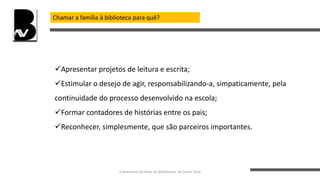 Chamar a família à biblioteca para quê?
Apresentar projetos de leitura e escrita;
Estimular o desejo de agir, responsabilizando-a, simpaticamente, pela
continuidade do processo desenvolvido na escola;
Formar contadores de histórias entre os pais;
Reconhecer, simplesmente, que são parceiros importantes.
II Seminário da Rede de Bibliotecas de Santo Tirso
 