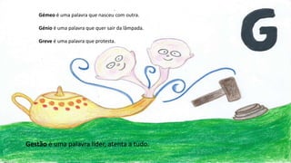 Gémeo é uma palavra que nasceu com outra.
Génio é uma palavra que quer sair da lâmpada.
Greve é uma palavra que protesta.
Gestão é uma palavra líder, atenta a tudo.
 