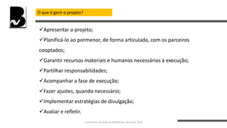 O que é gerir o projeto?
Apresentar o projeto;
Planificá-lo ao pormenor, de forma articulada, com os parceiros
cooptados;
Garantir recursos materiais e humanos necessários à execução;
Partilhar responsabilidades;
Acompanhar a fase de execução;
Fazer ajustes, quando necessário;
Implementar estratégias de divulgação;
Avaliar e refletir.
II Seminário da Rede de Bibliotecas de Santo Tirso
 