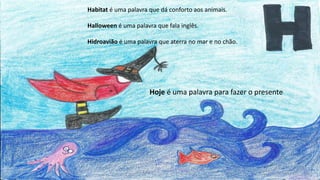 Habitat é uma palavra que dá conforto aos animais.
Halloween é uma palavra que fala inglês.
Hidroavião é uma palavra que aterra no mar e no chão.
Hoje é uma palavra para fazer o presente
 