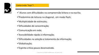 Como é este “hoje”?
 Alunos com dificuldades na compreensão leitora e na escrita;
Predomínio de leituras na diagonal, em modo flash;
Multiplicidade de estímulos;
Dificuldades de concentração;
Comunicação em rede;
Acessibilidade rápida à informação;
Dificuldades na seleção e tratamento da informação;
Globalização;
Espírito crítico pouco desenvolvido.
II Seminário da Rede de Bibliotecas de Santo Tirso
 
