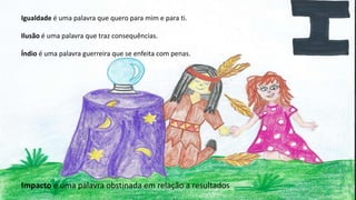 Igualdade é uma palavra que quero para mim e para ti.
Ilusão é uma palavra que traz consequências.
Índio é uma palavra guerreira que se enfeita com penas.
Impacto é uma palavra obstinada em relação a resultados
 