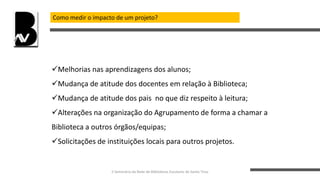 Como medir o impacto de um projeto?
Melhorias nas aprendizagens dos alunos;
Mudança de atitude dos docentes em relação à Biblioteca;
Mudança de atitude dos pais no que diz respeito à leitura;
Alterações na organização do Agrupamento de forma a chamar a
Biblioteca a outros órgãos/equipas;
Solicitações de instituições locais para outros projetos.
II Seminário da Rede de Bibliotecas Escolares de Santo Tirso
 