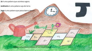 Já é uma palavra que acontece agora.
Jardineiro é uma palavra suja de terra.
Jogo é uma palavra que passa bem o tempo.
Júnior é uma palavra cultivada em permanência na BE
 