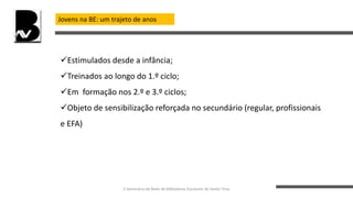 Jovens na BE: um trajeto de anos
Estimulados desde a infância;
Treinados ao longo do 1.º ciclo;
Em formação nos 2.º e 3.º ciclos;
Objeto de sensibilização reforçada no secundário (regular, profissionais
e EFA)
II Seminário da Rede de Bibliotecas Escolares de Santo Tirso
 