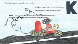 Karaoke é uma palavra que podes dizer a cantar.
Karting é uma palavra que corre juntinho ao chão.
Km é uma palavra que obriga a fazer contas.
Kafka é uma palavra que aconselha a “deixar dormir o futuro como merece,
se o acordarmos antes do tempo teremos um presente sonolento”
 