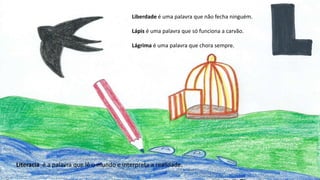 Liberdade é uma palavra que não fecha ninguém.
Lápis é uma palavra que só funciona a carvão.
Lágrima é uma palavra que chora sempre.
Literacia é a palavra que lê o mundo e interpreta a realidade.
 