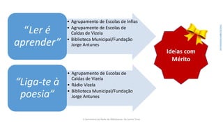• Agrupamento de Escolas de Infias
• Agrupamento de Escolas de
Caldas de Vizela
• Biblioteca Municipal/Fundação
Jorge Antunes
“Ler é
aprender”
• Agrupamento de Escolas de
Caldas de Vizela
• Rádio Vizela
• Biblioteca Municipal/Fundação
Jorge Antunes
“Liga-te à
poesia”
Ideias com
Mérito
Fontedaimagem:iconarchive.com
II Seminário da Rede de Bibliotecas de Santo Tirso
 