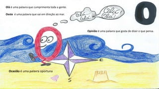 Olá é uma palavra que cumprimenta toda a gente.
Oeste é uma palavra que vai em direção ao mar.
Opinião é uma palavra que gosta de dizer o que pensa.
Ocasião é uma palavra oportuna
 