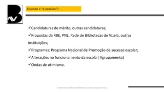 Quando é “a ocasião”?
Candidaturas de mérito, outras candidaturas;
Propostas da RBE, PNL, Rede de Bibliotecas de Vizela, outras
instituições;
Programas: Programa Nacional de Promoção de sucesso escolar;
Alterações no funcionamento da escola ( Agrupamento)
Ondas de otimismo.
II Seminário da Rede de Bibliotecas Escolares de Santo Tirso
 