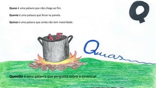 Quase é uma palavra que não chega ao fim.
Quente é uma palavra que ferve na panela.
Quinze é uma palavra que ainda não tem maioridade.
Questão é uma palavra que pergunta sobre o essencial
 