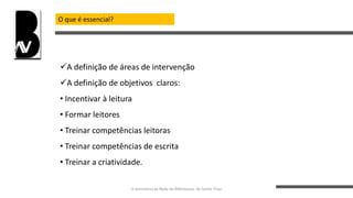 O que é essencial?
A definição de áreas de intervenção
A definição de objetivos claros:
• Incentivar à leitura
• Formar leitores
• Treinar competências leitoras
• Treinar competências de escrita
• Treinar a criatividade.
II Seminário da Rede de Bibliotecas de Santo Tirso
 