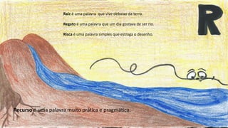 Raiz é uma palavra que vive debaixo da terra.
Regato é uma palavra que um dia gostava de ser rio.
Risca é uma palavra simples que estraga o desenho.
Recurso é uma palavra muito prática e pragmática.
 