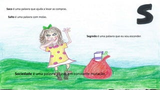 Saco é uma palavra que ajuda a levar as compras.
Segredo é uma palavra que eu vou esconder.
Salto é uma palavra com molas.
Sociedade é uma palavra plural, em constante mutação.
 